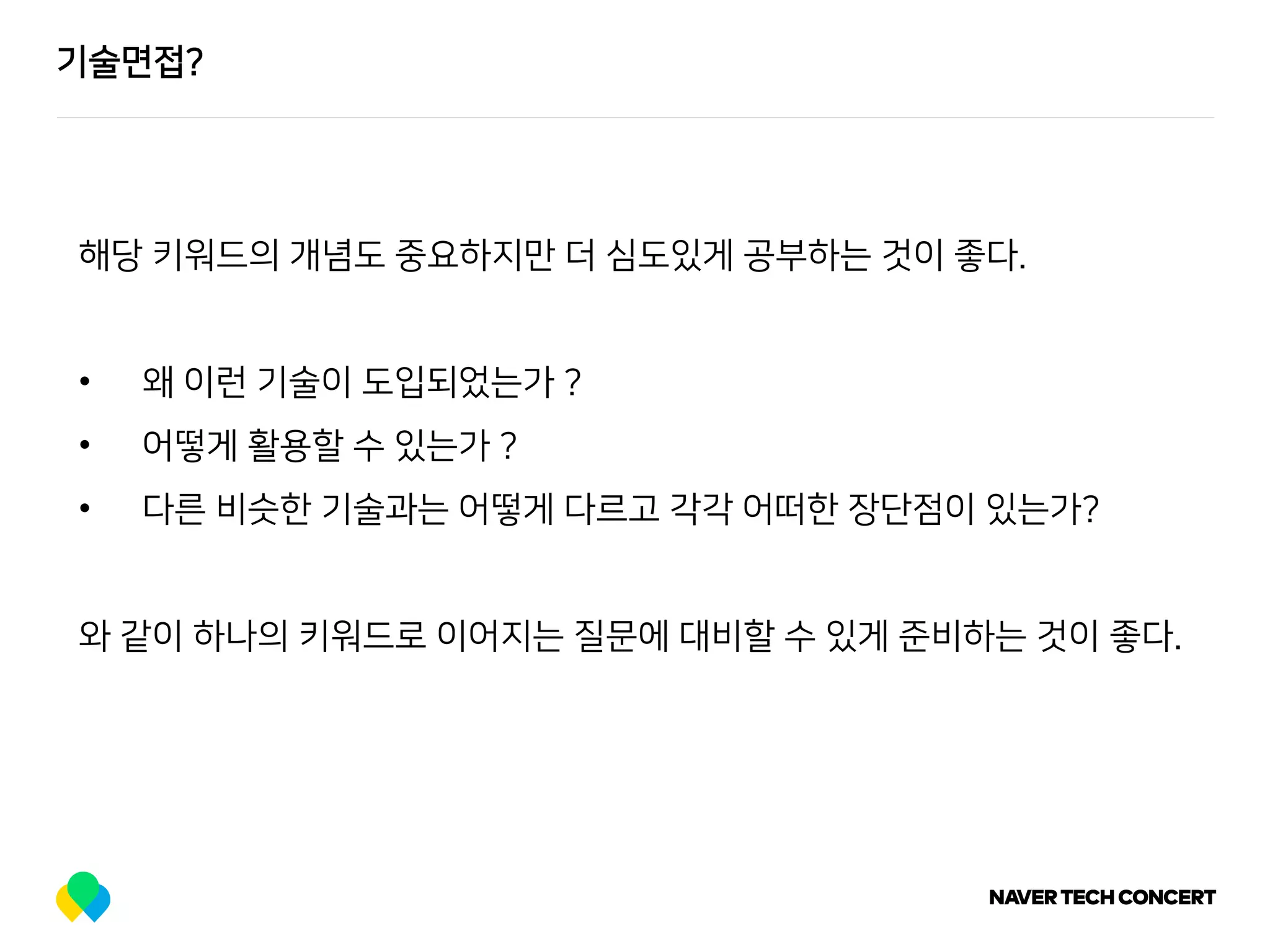 기술면접?
해당 키워드의 개념도 중요하지만 더 심도있게 공부하는 것이 좋다.
• 왜 이런 기술이 도입되었는가 ?
• 어떻게 활용할 수 있는가 ?
• 다른 비슷한 기술과는 어떻게 다르고 각각 어떠한 장단점이 있는가?
와 같이 하나의 키워드로 이어지는 질문에 대비할 수 있게 준비하는 것이 좋다.
 