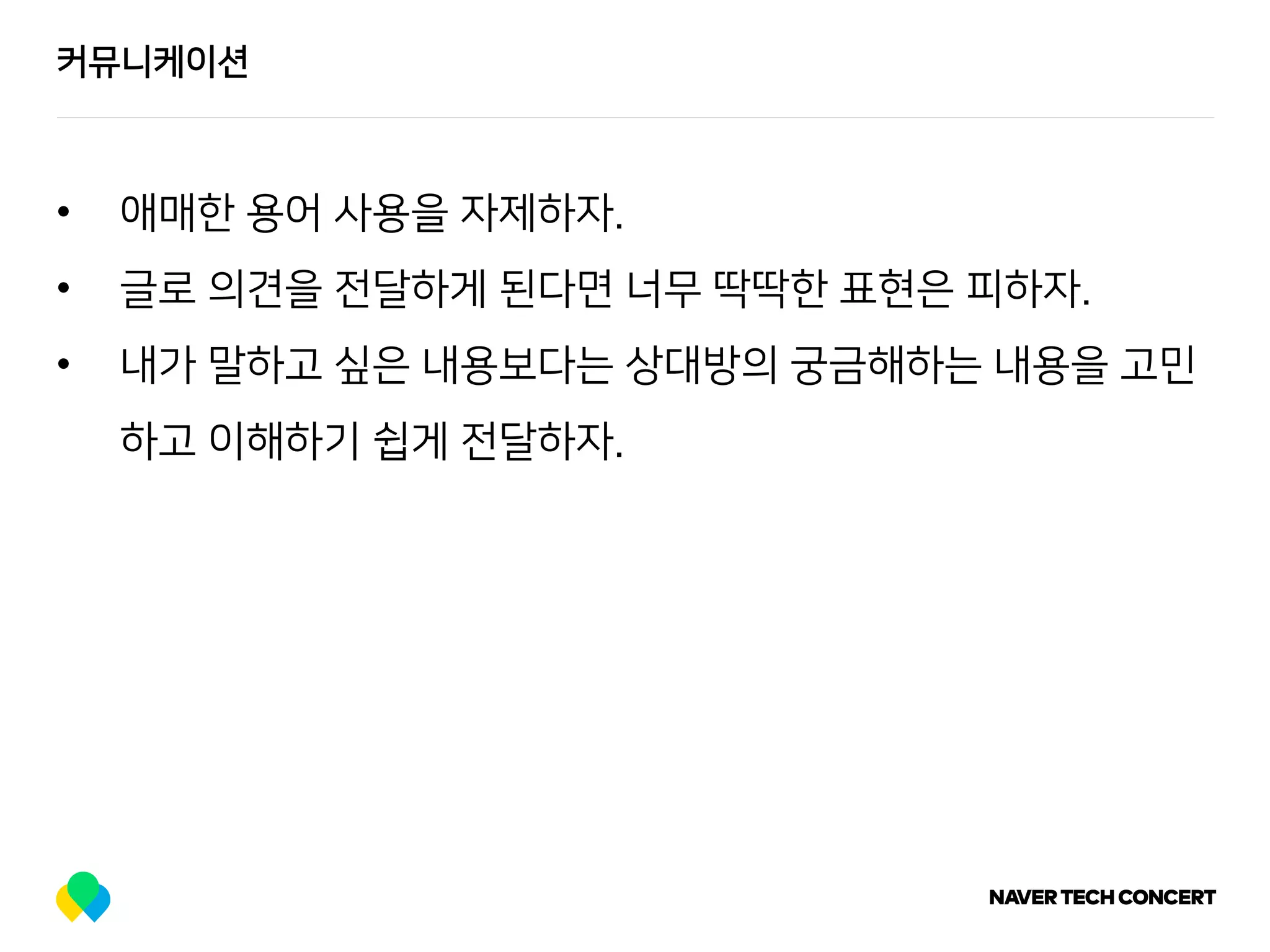 커뮤니케이션
• 애매한 용어 사용을 자제하자.
• 글로 의견을 전달하게 된다면 너무 딱딱한 표현은 피하자.
• 내가 말하고 싶은 내용보다는 상대방의 궁금해하는 내용을 고민
하고 이해하기 쉽게 전달하자.
 