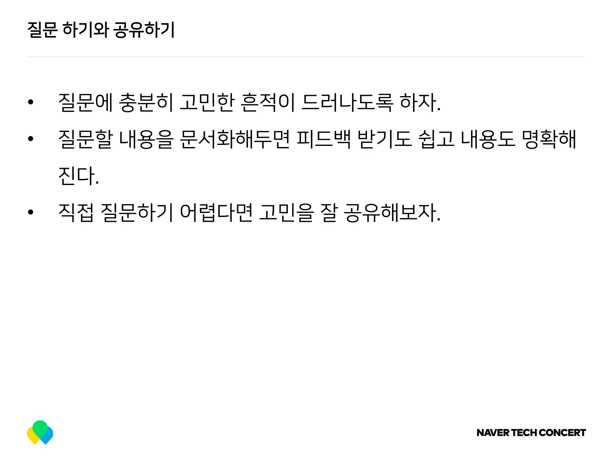 질문 하기와 공유하기
• 질문에 충분히 고민한 흔적이 드러나도록 하자.
• 질문할 내용을 문서화해두면 피드백 받기도 쉽고 내용도 명확해
진다.
• 직접 질문하기 어렵다면 고민을 잘 공유해보자.
 