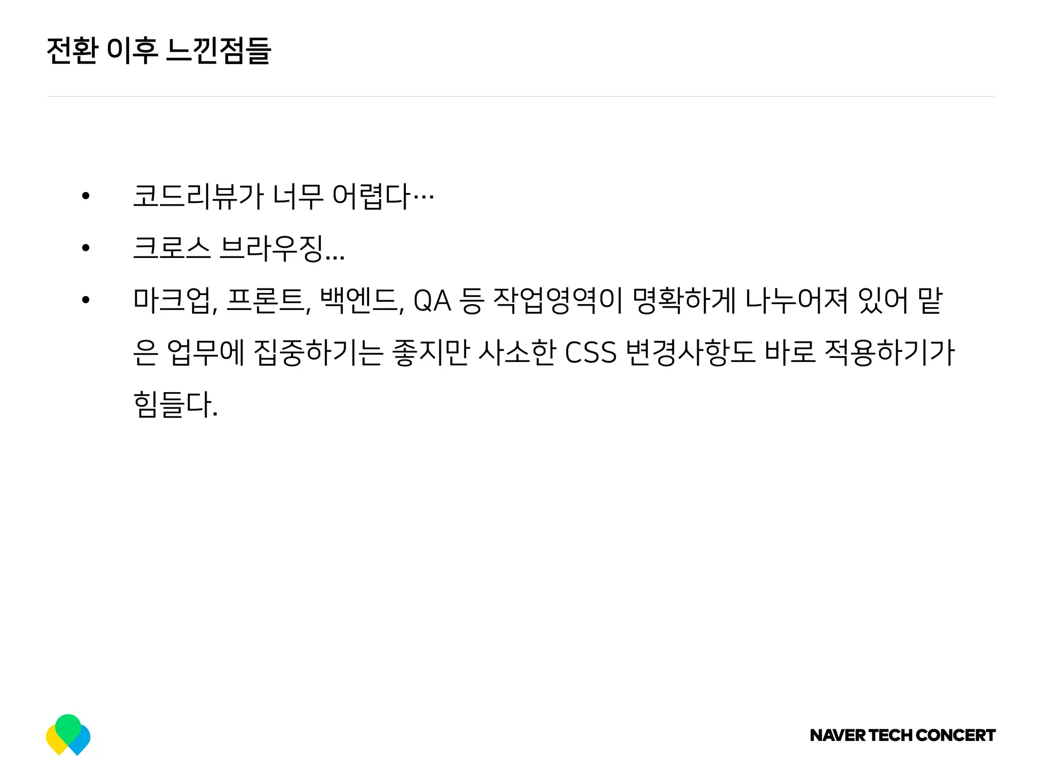 전환 이후 느낀점들
• 코드리뷰가 너무 어렵다…
• 크로스 브라우징...
• 마크업, 프론트, 백엔드, QA 등 작업영역이 명확하게 나누어져 있어 맡
은 업무에 집중하기는 좋지만 사소한 CSS 변경사항도 바로 적용하기가
힘들다.
 