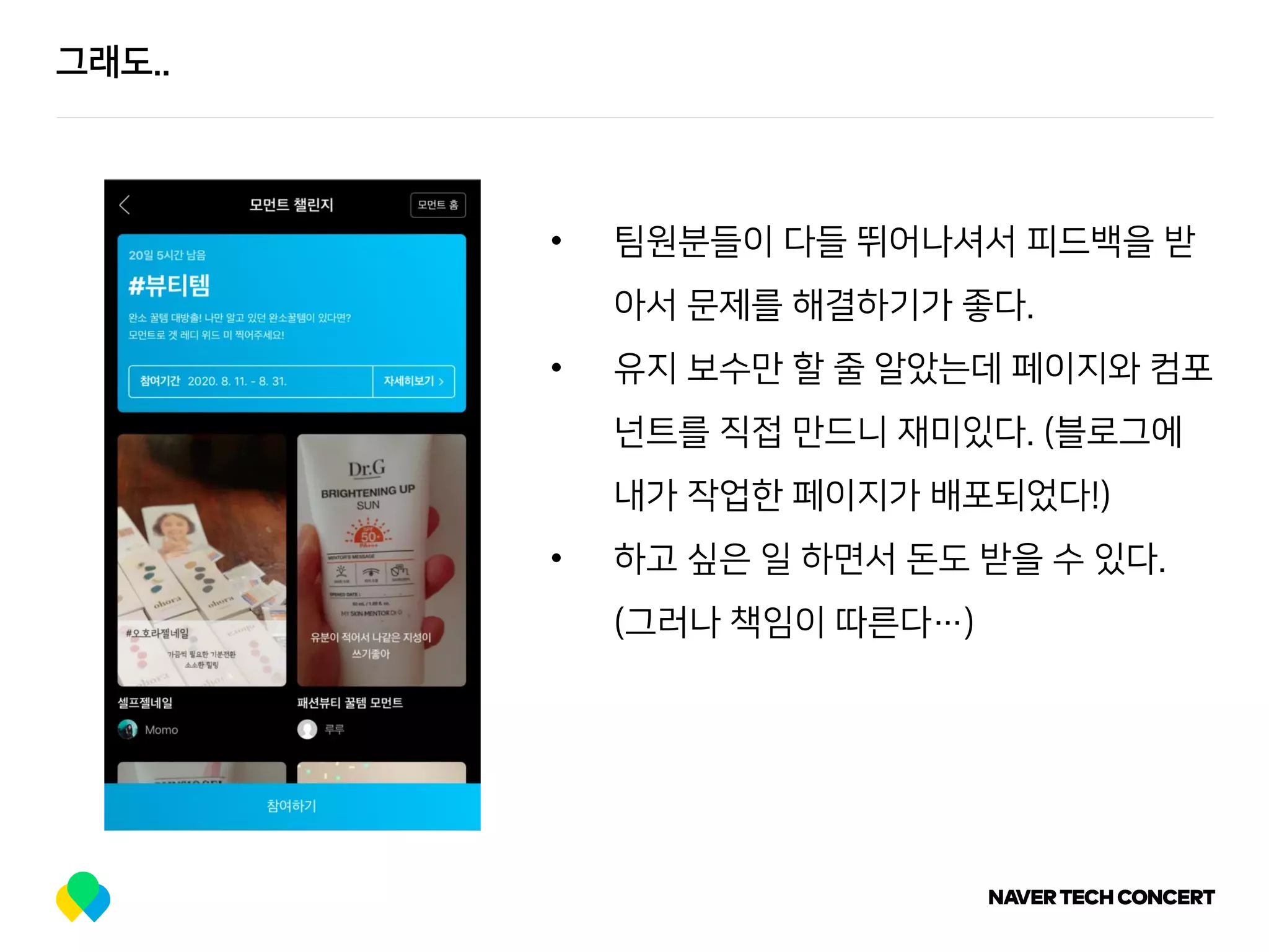 그래도..
• 팀원분들이 다들 뛰어나셔서 피드백을 받
아서 문제를 해결하기가 좋다.
• 유지 보수만 할 줄 알았는데 페이지와 컴포
넌트를 직접 만드니 재미있다. (블로그에
내가 작업한 페이지가 배포되었다!)
• 하고 싶은 일 하면서 돈도 받을 수 있다.
(그러나 책임이 따른다…)
 