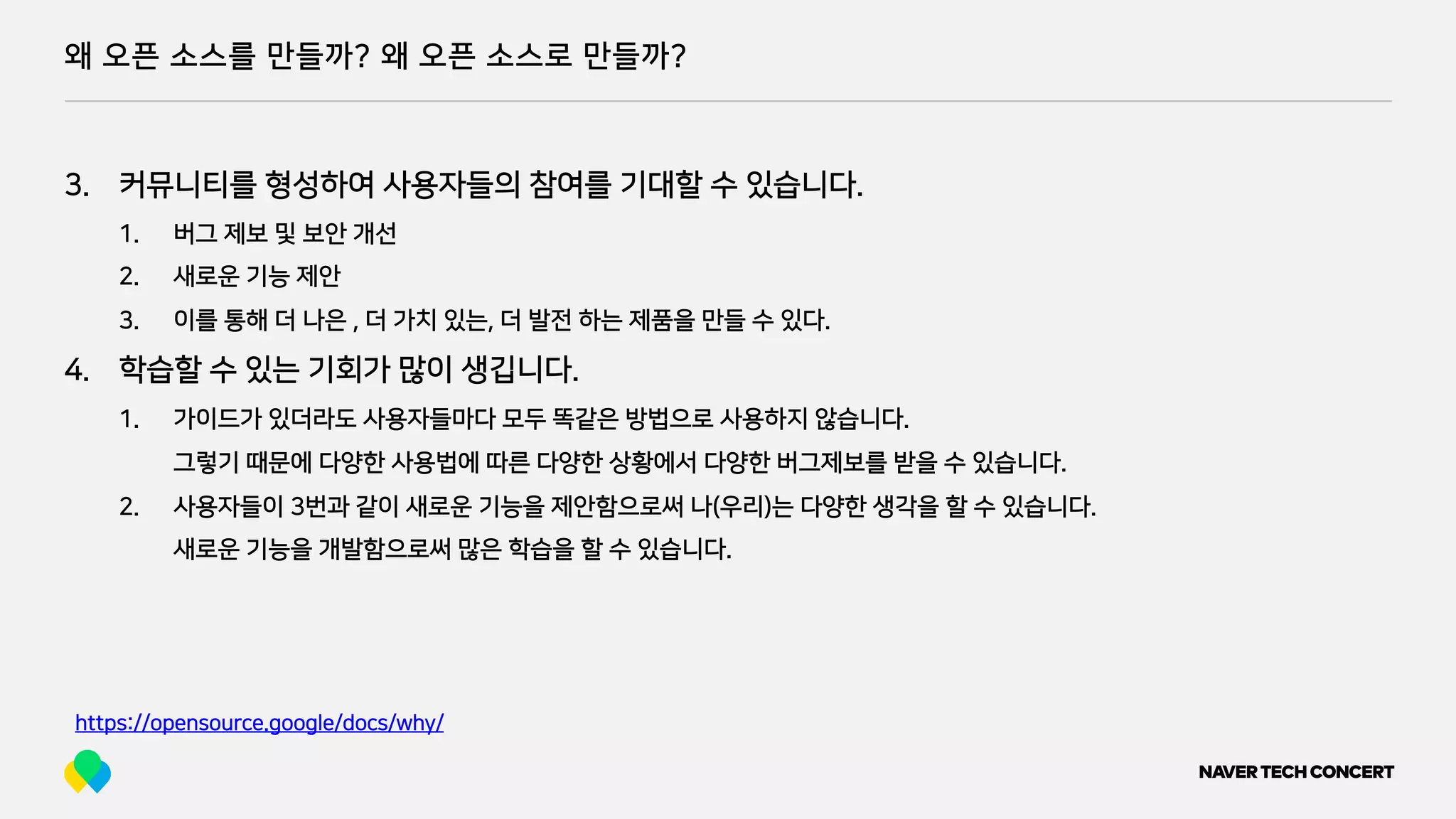 왜 오픈 소스를 만들까? 왜 오픈 소스로 만들까?
https://opensource.google/docs/why/
3. 커뮤니티를 형성하여 사용자들의 참여를 기대할 수 있습니다.
1. 버그 제보 및 보안 개선
2. 새로운 기능 제안
3. 이를 통해 더 나은 , 더 가치 있는, 더 발전 하는 제품을 만들 수 있다.
4. 학습할 수 있는 기회가 많이 생깁니다.
1. 가이드가 있더라도 사용자들마다 모두 똑같은 방법으로 사용하지 않습니다.
그렇기 때문에 다양한 사용법에 따른 다양한 상황에서 다양한 버그제보를 받을 수 있습니다.
2. 사용자들이 3번과 같이 새로운 기능을 제안함으로써 나(우리)는 다양한 생각을 할 수 있습니다.
새로운 기능을 개발함으로써 많은 학습을 할 수 있습니다.
 