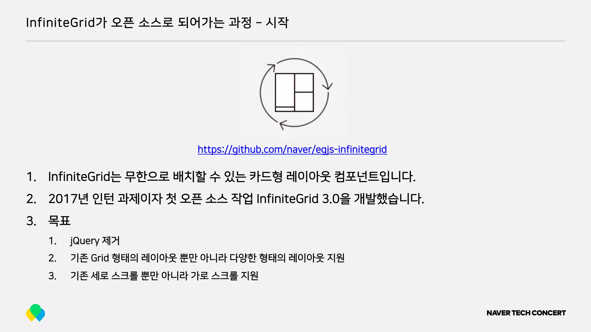 InfiniteGrid가 오픈 소스로 되어가는 과정 ­ 시작
1. InfiniteGrid는 무한으로 배치할 수 있는 카드형 레이아웃 컴포넌트입니다.
2. 2017년 인턴 과제이자 첫 오픈 소스 작업 InfiniteGrid 3.0을 개발했습니다.
3. 목표
1. jQuery 제거
2. 기존 Grid 형태의 레이아웃 뿐만 아니라 다양한 형태의 레이아웃 지원
3. 기존 세로 스크롤 뿐만 아니라 가로 스크롤 지원
https://github.com/naver/egjs-infinitegrid
 