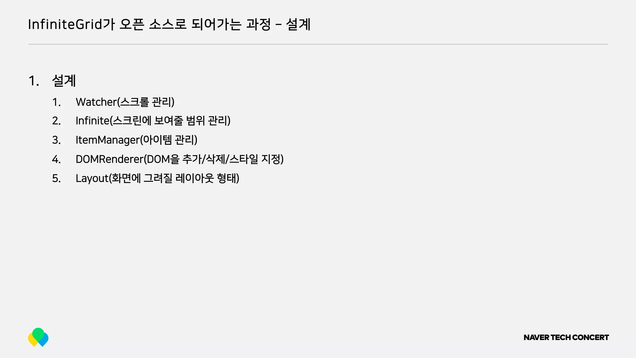 InfiniteGrid가 오픈 소스로 되어가는 과정 ­ 설계
1. 설계
1. Watcher(스크롤 관리)
2. Infinite(스크린에 보여줄 범위 관리)
3. ItemManager(아이템 관리)
4. DOMRenderer(DOM을 추가/삭제/스타일 지정)
5. Layout(화면에 그려질 레이아웃 형태)
 