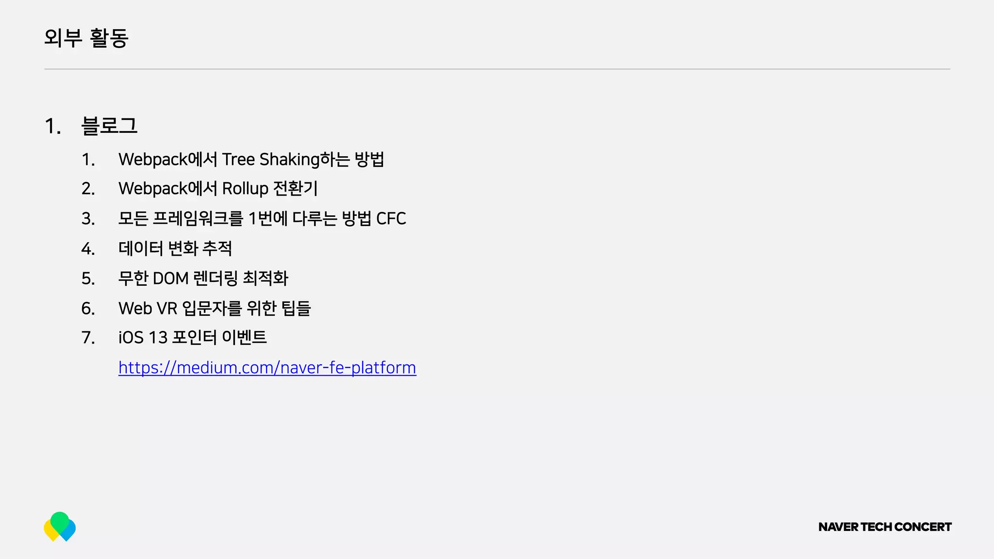 외부 활동
1. 블로그
1. Webpack에서 Tree Shaking하는 방법
2. Webpack에서 Rollup 전환기
3. 모든 프레임워크를 1번에 다루는 방법 CFC
4. 데이터 변화 추적
5. 무한 DOM 렌더링 최적화
6. Web VR 입문자를 위한 팁들
7. iOS 13 포인터 이벤트
https://medium.com/naver-fe-platform
 