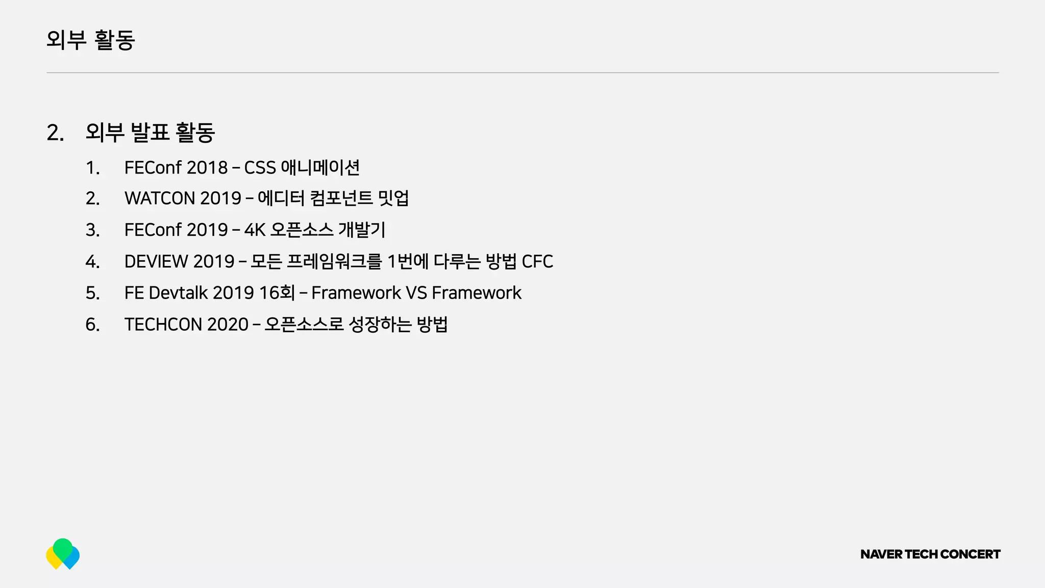 외부 활동
2. 외부 발표 활동
1. FEConf 2018 ­ CSS 애니메이션
2. WATCON 2019 ­ 에디터 컴포넌트 밋업
3. FEConf 2019 ­ 4K 오픈소스 개발기
4. DEVIEW 2019 ­ 모든 프레임워크를 1번에 다루는 방법 CFC
5. FE Devtalk 2019 16회 ­ Framework VS Framework
6. TECHCON 2020 ­ 오픈소스로 성장하는 방법
 