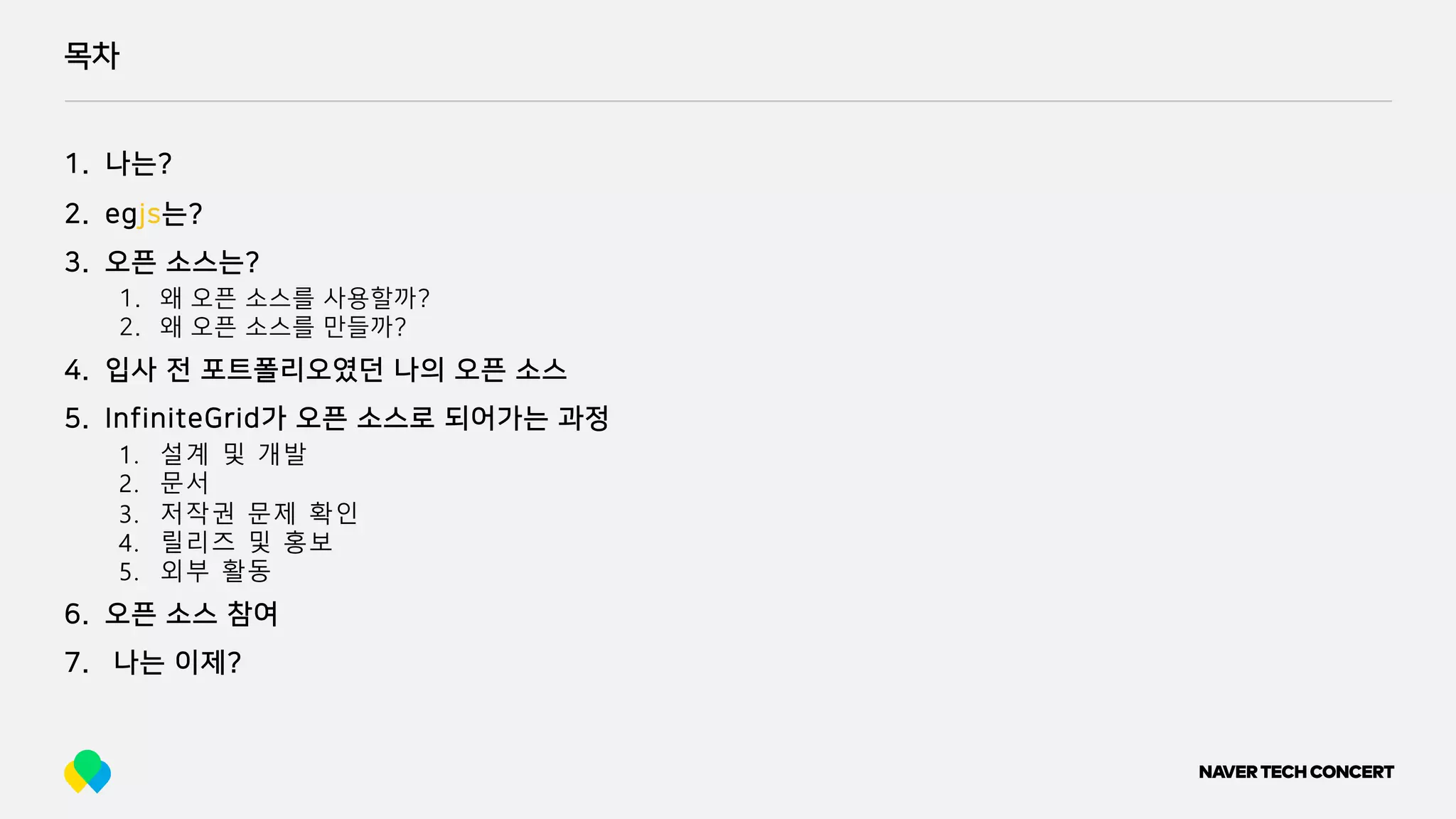 목차
1. 나는?
2. egjs는?
3. 오픈 소스는?
1. 왜 오픈 소스를 사용할까?
2. 왜 오픈 소스를 만들까?
4. 입사 전 포트폴리오였던 나의 오픈 소스
5. InfiniteGrid가 오픈 소스로 되어가는 과정
1. 설계 및 개발
2. 문서
3. 저작권 문제 확인
4. 릴리즈 및 홍보
5. 외부 활동
6. 오픈 소스 참여
7. 나는 이제?
 