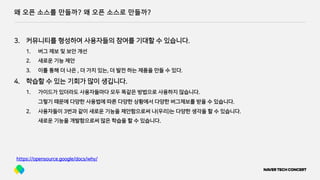 왜 오픈 소스를 만들까? 왜 오픈 소스로 만들까?
https://opensource.google/docs/why/
3. 커뮤니티를 형성하여 사용자들의 참여를 기대할 수 있습니다.
1. 버그 제보 및 보안 개선
2. 새로운 기능 제안
3. 이를 통해 더 나은 , 더 가치 있는, 더 발전 하는 제품을 만들 수 있다.
4. 학습할 수 있는 기회가 많이 생깁니다.
1. 가이드가 있더라도 사용자들마다 모두 똑같은 방법으로 사용하지 않습니다.
그렇기 때문에 다양한 사용법에 따른 다양한 상황에서 다양한 버그제보를 받을 수 있습니다.
2. 사용자들이 3번과 같이 새로운 기능을 제안함으로써 나(우리)는 다양한 생각을 할 수 있습니다.
새로운 기능을 개발함으로써 많은 학습을 할 수 있습니다.
 
