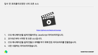 입사 전 포트폴리오였던 나의 오픈 소스
1. CSS 애니메이션을 쉽게 만들어주는 JavaScript 라이브러리입니다.
2. 2016년 부터 시작한 첫 오픈 소스입니다.
3. CSS 애니메이션을 쉽게 만들고 과제를 하기 위해 만든 라이브러리를 만들었습니다.
4. 나만 사용하는 라이브러리였습니다.
https://github.com/daybrush/scenejs
 