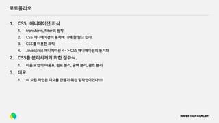 포트폴리오
1. CSS, 애니메이션 지식
1. transform, filter의 동작
2. CSS 애니메이션의 동작에 대해 잘 알고 있다.
3. CSS를 이용한 트릭
4. JavaScript 애니메이션 < - > CSS 애니메이션의 동기화
2. CSS를 분리시키기 위한 정규식.
1. 따옴표 안의 따옴표, 쉼표 분리, 공백 분리, 괄호 분리
3. 데모
1. 이 모든 작업은 데모를 만들기 위한 밑작업이였다!!!!!
 