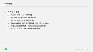 외부 활동
2. 외부 발표 활동
1. FEConf 2018 ­ CSS 애니메이션
2. WATCON 2019 ­ 에디터 컴포넌트 밋업
3. FEConf 2019 ­ 4K 오픈소스 개발기
4. DEVIEW 2019 ­ 모든 프레임워크를 1번에 다루는 방법 CFC
5. FE Devtalk 2019 16회 ­ Framework VS Framework
6. TECHCON 2020 ­ 오픈소스로 성장하는 방법
 