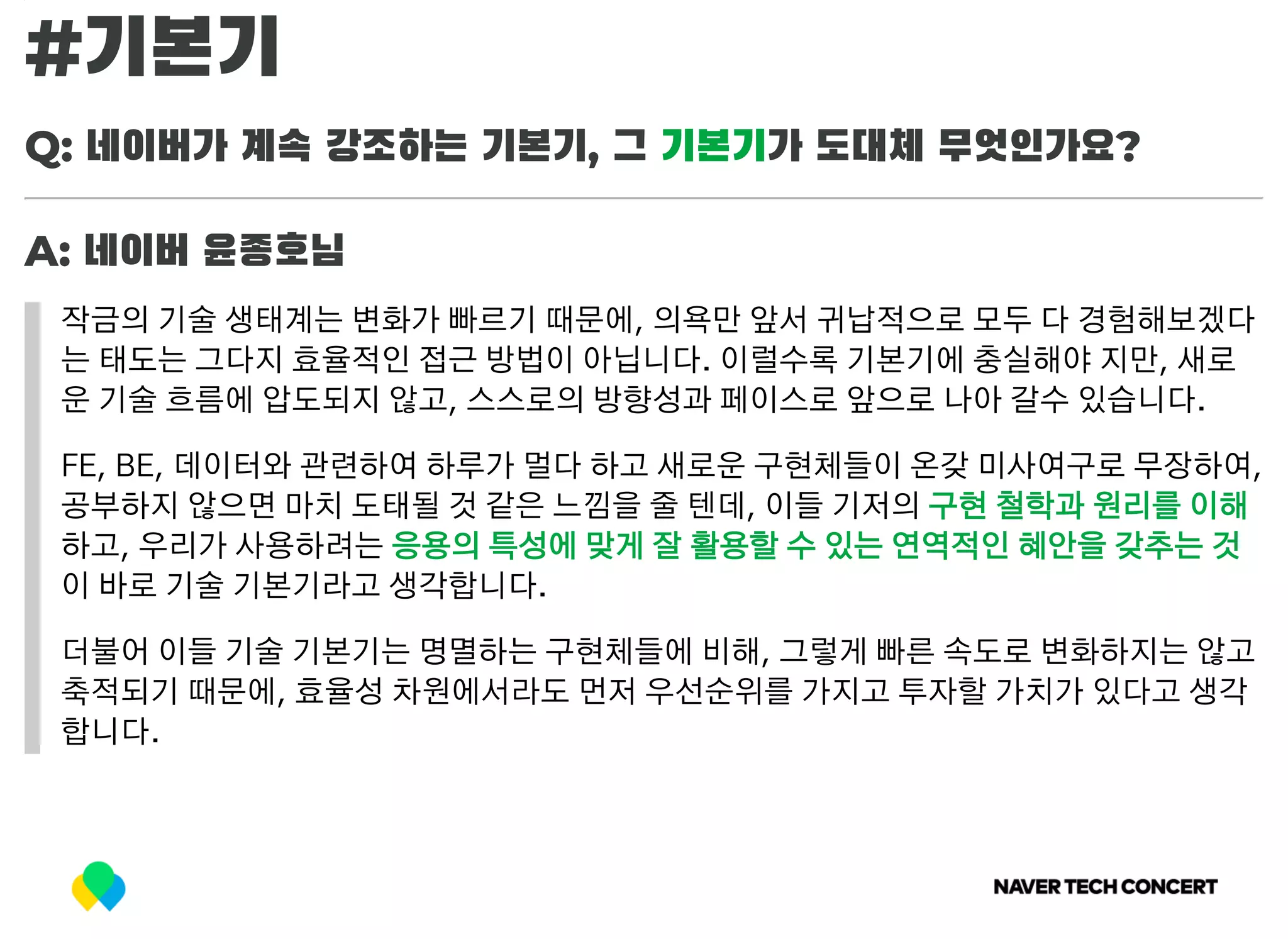 #기본기
Q: 네이버가 계속 강조하는 기본기, 그 기본기가 도대체 무엇인가요?
A: 네이버 윤종호님
작금의 기술 생태계는 변화가 빠르기 때문에, 의욕만 앞서 귀납적으로 모두 다 경험해보겠다
는 태도는 그다지 효율적인 접근 방법이 아닙니다. 이럴수록 기본기에 충실해야 지만, 새로
운 기술 흐름에 압도되지 않고, 스스로의 방향성과 페이스로 앞으로 나아 갈수 있습니다.
FE, BE, 데이터와 관련하여 하루가 멀다 하고 새로운 구현체들이 온갖 미사여구로 무장하여,
공부하지 않으면 마치 도태될 것 같은 느낌을 줄 텐데, 이들 기저의 구현 철학과 원리를 이해
하고, 우리가 사용하려는 응용의 특성에 맞게 잘 활용할 수 있는 연역적인 혜안을 갖추는 것
이 바로 기술 기본기라고 생각합니다.
더불어 이들 기술 기본기는 명멸하는 구현체들에 비해, 그렇게 빠른 속도로 변화하지는 않고
축적되기 때문에, 효율성 차원에서라도 먼저 우선순위를 가지고 투자할 가치가 있다고 생각
합니다.
 