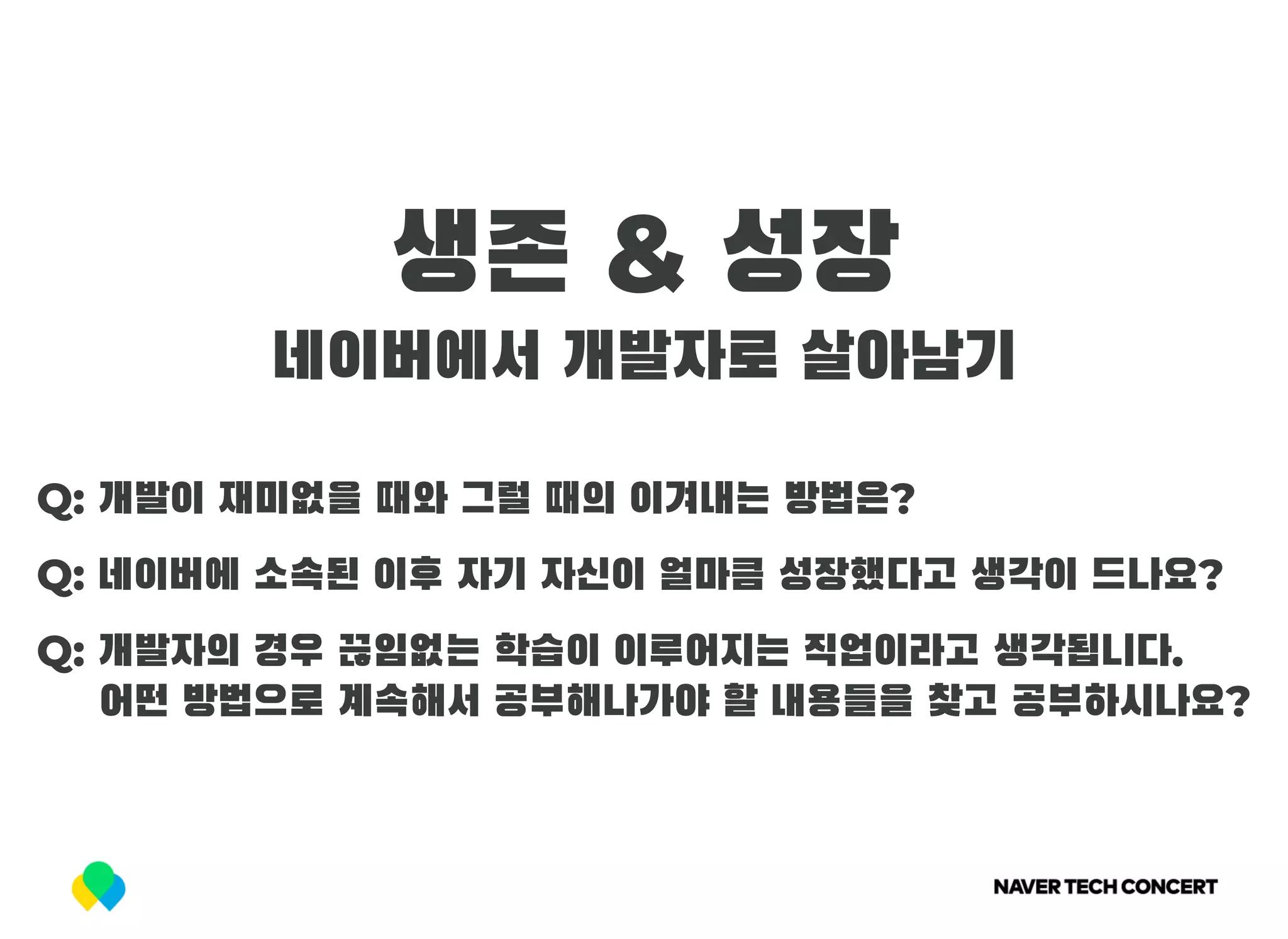 생존 & 성장
네이버에서 개발자로 살아남기
Q: 개발이 재미없을 때와 그럴 때의 이겨내는 방법은?
Q: 네이버에 소속된 이후 자기 자신이 얼마큼 성장했다고 생각이 드나요?
Q: 개발자의 경우 끊임없는 학습이 이루어지는 직업이라고 생각됩니다.
     어떤 방법으로 계속해서 공부해나가야 할 내용들을 찾고 공부하시나요?
 