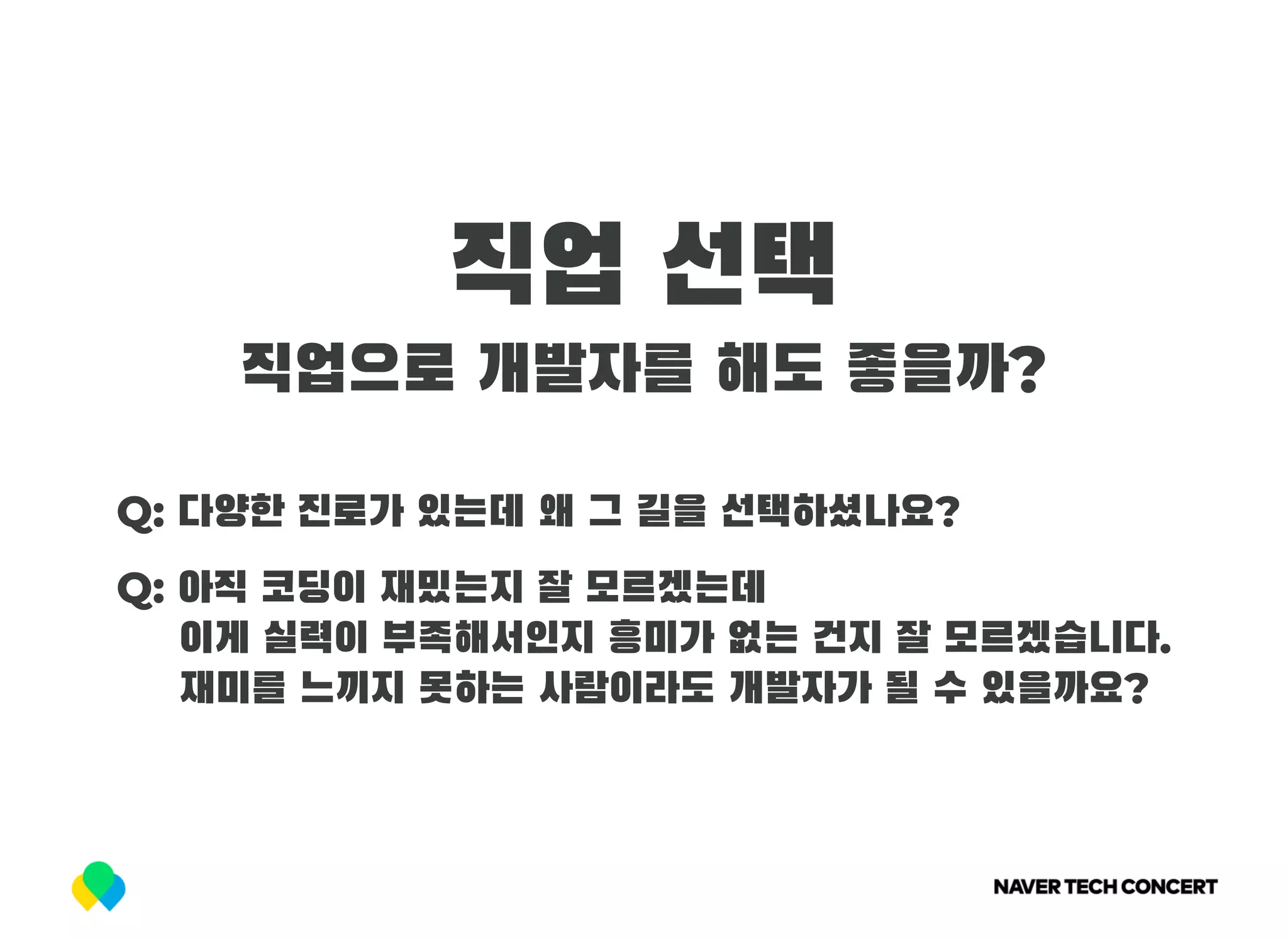직업 선택
직업으로 개발자를 해도 좋을까?
Q: 다양한 진로가 있는데 왜 그 길을 선택하셨나요?
Q: 아직 코딩이 재밌는지 잘 모르겠는데
     이게 실력이 부족해서인지 흥미가 없는 건지 잘 모르겠습니다.
     재미를 느끼지 못하는 사람이라도 개발자가 될 수 있을까요?
 