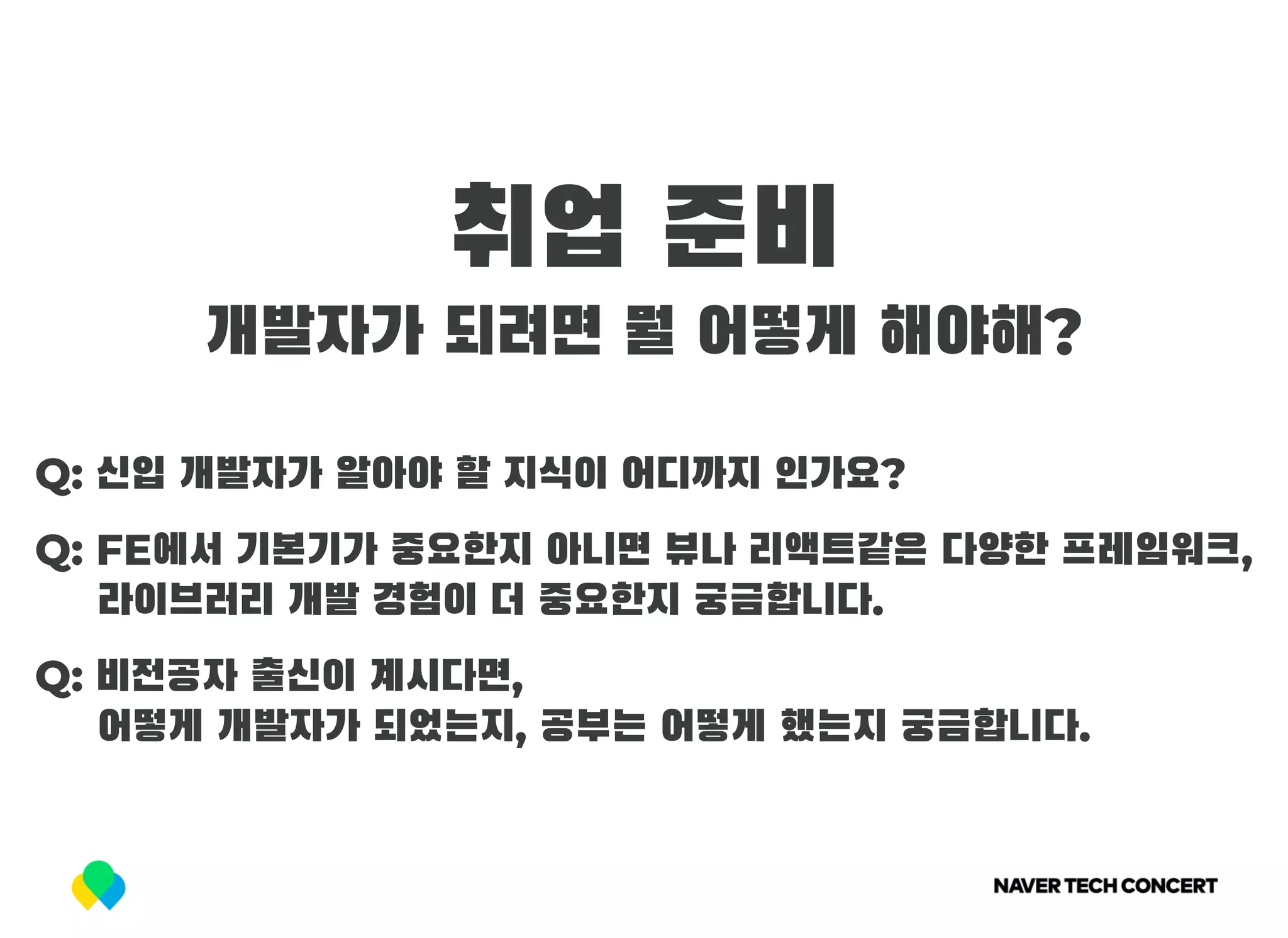 취업 준비
개발자가 되려면 뭘 어떻게 해야해?
Q: 신입 개발자가 알아야 할 지식이 어디까지 인가요?
Q: FE에서 기본기가 중요한지 아니면 뷰나 리액트같은 다양한 프레임워크,
     라이브러리 개발 경험이 더 중요한지 궁금합니다.
Q: 비전공자 출신이 계시다면,
     어떻게 개발자가 되었는지, 공부는 어떻게 했는지 궁금합니다.
 