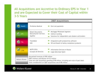All Acquisitions are Accretive to Ordinary EPS in Year 1
and are Expected to Cover their Cost of Capital within
3-5 Years
                                                   2007 Acquisitions

       Health      ProVation Medical               Earn-out payments


                   Desert Documents                Mortgage Wholesale Segment
       CFS         Banconsumer Services            Indirect Lending
                   AppOne                          Solutions for independent auto dealers and lenders


                   TeamMate                        Integrated audit productivity software
       TAL
                   GEE                             HR and Health & Safety compliance products



                   MCFR (55%)                      Information Services in Russia
       LTRE
                   Europea de Derecho              Legal data base Spain


                  Annualized revenues of €90 million
                  2007 revenue contribution of €13 million
 Wolters Kluwer
                  Total net cash acquisition spending €198 million; including earn-outs of past deals
                  Total consideration on 2007 acquisitions was €180 million



                                                                                February 27, 2008 - Amsterdam   28
 
