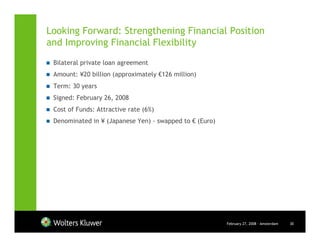 Looking Forward: Strengthening Financial Position
and Improving Financial Flexibility
 Bilateral private loan agreement
 Amount: ¥20 billion (approximately €126 million)
 Term: 30 years
 Signed: February 26, 2008
 Cost of Funds: Attractive rate (6%)
 Denominated in ¥ (Japanese Yen) - swapped to € (Euro)




                                                         February 27, 2008 - Amsterdam   30
 