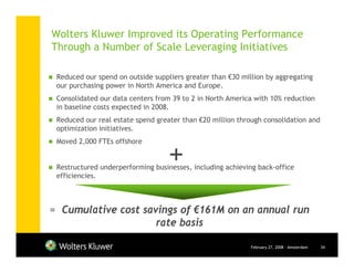 Wolters Kluwer Improved its Operating Performance
Through a Number of Scale Leveraging Initiatives

 Reduced our spend on outside suppliers greater than €30 million by aggregating
 our purchasing power in North America and Europe.
 Consolidated our data centers from 39 to 2 in North America with 10% reduction
 in baseline costs expected in 2008.
 Reduced our real estate spend greater than €20 million through consolidation and
 optimization initiatives.



                                   +
 Moved 2,000 FTEs offshore


 Restructured underperforming businesses, including achieving back-office
 efficiencies.



= Cumulative cost savings of €161M on an annual run
                     rate basis

                                                            February 27, 2008 - Amsterdam   34
 