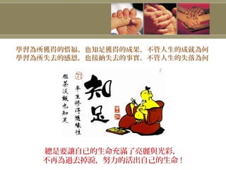 學習為所獲得的惜福，也知足獲得的成果，不管人生的成就為何
學習為所失去的感恩，也接納失去的事實，不管人生的失落為何
總是要讓自已的生命充滿了亮麗與光彩，
不再為過去掉淚，努力的活出自己的生命 !
 