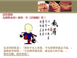 尼采曾經 道︰「對於平凡人來 ，平凡和簡單就是幸福。」說 說
迪斯累里曾 ：「生活簡單卻充實，就是最大的幸福。」說
樂於許願、敢於實現！
送舊迎新
為即將來到～新的一年《許個願》 ！吧
 