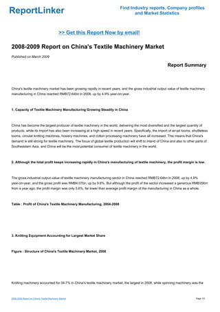 Find Industry reports, Company profiles
ReportLinker                                                                         and Market Statistics



                                             >> Get this Report Now by email!

2008-2009 Report on China's Textile Machinery Market
Published on March 2009

                                                                                                                Report Summary



China's textile machinery market has been growing rapidly in recent years, and the gross industrial output value of textile machinery
manufacturing in China reached RMB72.64bn in 2008, up by 4.9% year-on-year.



1. Capacity of Textile Machinery Manufacturing Growing Steadily in China



China has become the largest producer of textile machinery in the world, delivering the most diversified and the largest quantity of
products, while its import has also been increasing at a high speed in recent years. Specifically, the import of air-jet looms, shuttleless
looms, circular knitting machines, hosiery machines, and cotton processing machinery have all increased. This means that China's
demand is still strong for textile machinery. The focus of global textile production will shift to inland of China and also to other parts of
Southeastern Asia, and China will be the most potential consumer of textile machinery in the world.



2. Although the total profit keeps increasing rapidly in China's manufacturing of textile machinery, the profit margin is low.



The gross industrial output value of textile machinery manufacturing sector in China reached RMB72.64bn in 2008, up by 4.9%
year-on-year, and the gross profit was RMB4.07bn, up by 9.6%. But although the profit of the sector increased a generous RMB356m
from a year ago, the profit margin was only 5.6%, far lower than average profit margin of the manufacturing in China as a whole.



Table : Profit of China's Textile Machinery Manufacturing, 2004-2008




3. Knitting Equipment Accounting for Largest Market Share



Figure : Structure of China's Textile Machinery Market, 2008




Knitting machinery accounted for 34.7% in China's textile machinery market, the largest in 2008, while spinning machinery was the



2008-2009 Report on China's Textile Machinery Market                                                                                 Page 1/5
 