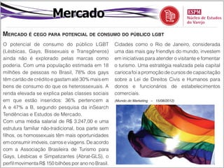 Mercado
Mercado é cego para potencial de consumo do público lgbt
O potencial de consumo do público LGBT               Cidades como o Rio de Janeiro, considerada
(Lésbicas, Gays, Bissexuais e Transgêneros)          uma das mais gay friendlys do mundo, investem
ainda não é explorado pelas marcas como              em iniciativas para atender o visitante e fomentar
poderia. Com uma população estimada em 18            o turismo. Uma estratégia realizada pela capital
milhões de pessoas no Brasil, 78% dos gays           carioca foi a promoção de cursos de capacitação
têm cartão de crédito e gastam até 30% mais em       sobre a Lei de Direitos Civis e Humanos para
bens de consumo do que os heterossexuais. A          donos e funcionários de estabelecimentos
renda elevada se explica pelas classes sociais       comerciais.
em que estão inseridos: 36% pertencem a              (Mundo do Marketing – 15/08/2012)

A e 47% a B, segundo pesquisa da inSearch
Tendências e Estudos de Mercado.
Com uma média salarial de R$ 3.247,00 e uma
estrutura familiar não-tradicional, boa parte sem
filhos, os homossexuais têm mais oportunidades
em consumir imóveis, carros e viagens. De acordo
com a Associação Brasileira de Turismo para
Gays, Lésbicas e Simpatizantes (Abrat-GLS), o
perfil movimenta R$ 150 bilhões por ano no Brasil.
 