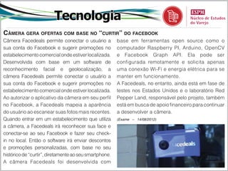 Tecnologia
Câmera gera ofertas com base no “curtir” do facebook
Câmera Facedeals permite conectar o usuário a           base em ferramentas open source como o
sua conta do Facebook e sugerir promoções no            computador Raspberry PI, Arduino, OpenCV
estabelecimento comercial onde estiver localizada.      e Facebook Graph API. Ela pode ser
Desenvolvida com base em um software de                 configurada remotamente e solicita apenas
reconhecimento facial e geolocalização, a               uma conexão Wi-Fi e energia elétrica para se
câmera Facedeals permite conectar o usuário a           manter em funcionamento.
sua conta do Facebook e sugerir promoções no            A Facedeals, no entanto, ainda está em fase de
estabelecimento comercial onde estiver localizada.      testes nos Estados Unidos e o laboratório Red
Ao autorizar o aplicativo da câmera em seu perfil       Pepper Land, responsável pelo projeto, também
no Facebook, a Facedeals mapeia a aparência             está em busca de apoio financeiro para continuar
do usuário ao escanear suas fotos mais recentes.        a desenvolver a câmera.
Quando entrar em um estabelecimento que utiliza         (Exame – 14/08/2012)

a câmera, a Facedeals irá reconhecer sua face e
conectar-se ao seu Facebook e fazer seu check-
in no local. Então o software irá enviar descontos
e promoções personalizadas, com base no seu
histórico de “curtir”, diretamente ao seu smartphone.
A câmera Facedeals foi desenvolvida com
 