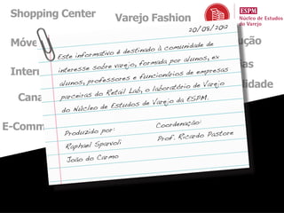 Shopping Center             Varejo Fashion
                                                20/08/2012

 Móveis e Eletro                  Economia unidadeConstrução
                                        om        de
                                 stinado à c
          Este info rmativo é de
                              & , forma or alunos ex
                    SuperarejoHiperda pMarcas, Próprias
                        bre v
          interesse so
 Internacional                                         empresas
                                      un cionários de
                        essores e f
               nos, profMercado
           alu                                     io de Varejo
                                                    Sustentabilidade
                         Reta il Lab , o laboratór
  Canal Farma as do Marketingrejo da ESPM.
           parceir
                                         Va Mix
                         e Estudos de
            do Núcleo d
                  Tecnologia
                                                    :
E-Commerce                             Coordenação
                          or:
              Produzido p                               astore
                                       Pro f. Ricardo P
                          rvoli
              Raphael Spa
                           mo
               João do Car
 