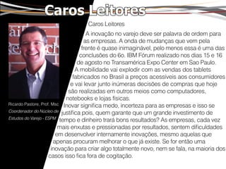 Caros Leitores
                                 Caros Leitores
                                      A inovação no varejo deve ser palavra de ordem para
                                     as empresas. A onda de mudanças que vem pela
                                    frente é quase inimaginável, pelo menos essa é uma das
                                   conclusões do 6o. IBM Fórum realizado nos dias 15 e 16
                                  de agosto no Transamérica Expo Center em Sao Paulo.
                                 A mobilidade vai explodir com as vendas dos tablets
                                fabricados no Brasil a preços acessíveis aos consumidores
                               e vai levar junto inúmeras decisões de compras que hoje
                              são realizadas em outros meios como computadores,
                             notebooks e lojas físicas.
Ricardo Pastore, Prof. Msc Inovar significa medo, incerteza para as empresas e isso se
Coordenador do Núcleo de justifica pois, quem garante que um grande investimento de
Estudos do Varejo - ESPM
                          tempo e dinheiro trará bons resultados? As empresas, cada vez
                          mais enxutas e pressionadas por resultados, sentem dificuldades
                         em desenvolver internamente inovações, mesmo aquelas que
                        apenas procuram melhorar o que já existe. Se for então uma
                       inovação para criar algo totalmente novo, nem se fala, na maioria dos
                     casos isso fica fora de cogitação.
 