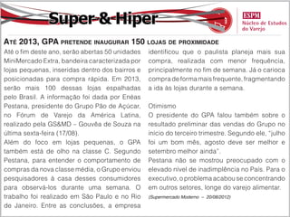 Super & Hiper
Até 2013, GPA pretende inaugurar 150 lojas de proximidade
Até o fim deste ano, serão abertas 50 unidades   identificou que o paulista planeja mais sua
MiniMercado Extra, bandeira caracterizada por    compra, realizada com menor frequência,
lojas pequenas, inseridas dentro dos bairros e   principalmente no fim de semana. Já o carioca
posicionadas para compra rápida. Em 2013,        compra de forma mais frequente, fragmentando
serão mais 100 dessas lojas espalhadas           a ida às lojas durante a semana.
pelo Brasil. A informação foi dada por Enéas
Pestana, presidente do Grupo Pão de Açúcar,      Otimismo
no Fórum de Varejo da América Latina,            O presidente do GPA falou também sobre o
realizado pela GS&MD – Gouvêa de Souza na        resultado preliminar das vendas do Grupo no
última sexta-feira (17/08).                      início do terceiro trimestre. Segundo ele, “julho
Além do foco em lojas pequenas, o GPA            foi um bom mês, agosto deve ser melhor e
também está de olho na classe C. Segundo         setembro melhor ainda”.
Pestana, para entender o comportamento de        Pestana não se mostrou preocupado com o
compras da nova classe média, o Grupo enviou     elevado nível de inadimplência no País. Para o
pesquisadores à casa desses consumidores         executivo, o problema acabou se concentrando
para observá-los durante uma semana. O           em outros setores, longe do varejo alimentar.
trabalho foi realizado em São Paulo e no Rio     (Supermercado Moderno – 20/08/2012)

de Janeiro. Entre as conclusões, a empresa
 