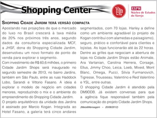 Shopping Center
Shopping Cidade Jardim terá versão compacta
Apostando nas projeções de que o mercado          segmentados, com 70 lojas. Harley a define
do luxo no Brasil crescerá à taxa média           como um ambiente agradável (o projeto de
de 20% nos próximos três anos, segundo            Kogan contribui com alamedas e paisagismo),
dados da consultoria especializada MCF,           seguro, prático e confortável para clientes e
a JHSF, dona do Shopping Cidade Jardim,           lojistas. As lojas funcionarão até às 22 horas.
desenvolveu um novo formato de ponto de           Dentre as grifes que negociam a abertura de
venda para explorar o segmento.                   lojas no Cidade Jardim Shops estão Animale,
Com investimento de R$ 60,6 milhões, o primeiro   Ara Vartanian, Carolina Herrera, Corsage,
Cidade Jardim Shops será inaugurado no            Ellus, Jimmy Choo, Leica, Loeb, Mixed, Mont
segundo semestre de 2013, no bairro Jardins,      Blanc, Omega, Pucci, Silvia Furmanovich,
também em São Paulo, entre as ruas Haddock        Tigresse, Trousseau, Valentino e Red Valentino
Lobo, Sarandi e Vittorio Fasano. A ideia é        e YSL, entre outras.
explorar o modelo de negócio em cidades           O shopping Cidade Jardim é atendido pela
menores, reproduzindo o mix e o ambiente do       DM9DDB. Já existem conversas para que
empreendimento do Shopping Cidade Jardim.         a agência fique responsável também pela
O projeto arquitetônico da unidade dos Jardins    comunicação do projeto Cidade Jardim Shops.
é assinado por Marcio Kogan. Integrada ao         (Meio&Mensagem – 20/08/2012)

Hotel Fasano, a galeria terá cinco andares
 