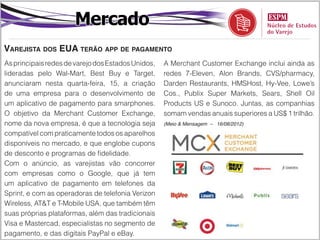 Mercado
Varejista dos EUA terão app de pagamento
As principais redes de varejo dos Estados Unidos,   A Merchant Customer Exchange inclui ainda as
lideradas pelo Wal-Mart, Best Buy e Target,         redes 7-Eleven, Alon Brands, CVS/pharmacy,
anunciaram nesta quarta-feira, 15, a criação        Darden Restaurants, HMSHost, Hy-Vee, Lowe’s
de uma empresa para o desenvolvimento de            Cos., Publix Super Markets, Sears, Shell Oil
um aplicativo de pagamento para smarphones.         Products US e Sunoco. Juntas, as companhias
O objetivo da Merchant Customer Exchange,           somam vendas anuais superiores a US$ 1 trilhão.
nome da nova empresa, é que a tecnologia seja       (Meio & Mensagem – 16/08/2012)

compatível com praticamente todos os aparelhos
disponíveis no mercado, e que englobe cupons
de desconto e programas de fidelidade.
Com o anúncio, as varejistas vão concorrer
com empresas como o Google, que já tem
um aplicativo de pagamento em telefones da
Sprint, e com as operadoras de telefonia Verizon
Wireless, AT&T e T-Mobile USA, que também têm
suas próprias plataformas, além das tradicionais
Visa e Mastercad, especialistas no segmento de
pagamento, e das digitais PayPal e eBay.
 