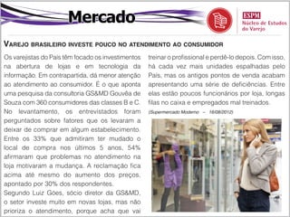 Mercado
Varejo brasileiro investe pouco no atendimento ao consumidor
Os varejistas do País têm focado os investimentos   treinar o profissional e perdê-lo depois. Com isso,
na abertura de lojas e em tecnologia da             há cada vez mais unidades espalhadas pelo
informação. Em contrapartida, dá menor atenção      País, mas os antigos pontos de venda acabam
ao atendimento ao consumidor. É o que aponta        apresentando uma série de deficiências. Entre
uma pesquisa da consultoria GS&MD Gouvêa de         elas estão poucos funcionários por loja, longas
Souza com 360 consumidores das classes B e C.       filas no caixa e empregados mal treinados.
No levantamento, os entrevistados foram             (Supermercado Moderno – 16/08/2012)

perguntados sobre fatores que os levaram a
deixar de comprar em algum estabelecimento.
Entre os 33% que admitiram ter mudado o
local de compra nos últimos 5 anos, 54%
afirmaram que problemas no atendimento na
loja motivaram a mudança. A reclamação fica
acima até mesmo do aumento dos preços,
apontado por 30% dos respondentes.
Segundo Luiz Góes, sócio diretor da GS&MD,
o setor investe muito em novas lojas, mas não
prioriza o atendimento, porque acha que vai
 