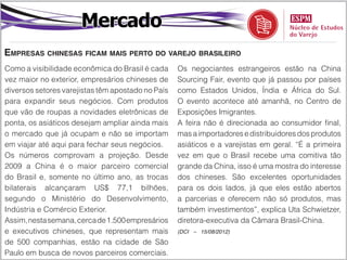 Mercado
Empresas chinesas ficam mais perto do varejo brasileiro
Como a visibilidade econômica do Brasil é cada     Os negociantes estrangeiros estão na China
vez maior no exterior, empresários chineses de     Sourcing Fair, evento que já passou por países
diversos setores varejistas têm apostado no País   como Estados Unidos, Índia e África do Sul.
para expandir seus negócios. Com produtos          O evento acontece até amanhã, no Centro de
que vão de roupas a novidades eletrônicas de       Exposições Imigrantes.
ponta, os asiáticos desejam ampliar ainda mais     A feira não é direcionada ao consumidor final,
o mercado que já ocupam e não se importam          mas a importadores e distribuidores dos produtos
em viajar até aqui para fechar seus negócios.      asiáticos e a varejistas em geral. “É a primeira
Os números comprovam a projeção. Desde             vez em que o Brasil recebe uma comitiva tão
2009 a China é o maior parceiro comercial          grande da China, isso é uma mostra do interesse
do Brasil e, somente no último ano, as trocas      dos chineses. São excelentes oportunidades
bilaterais alcançaram US$ 77,1 bilhões,            para os dois lados, já que eles estão abertos
segundo o Ministério do Desenvolvimento,           a parcerias e oferecem não só produtos, mas
Indústria e Comércio Exterior.                     também investimentos”, explica Uta Schwietzer,
Assim, nesta semana, cerca de 1.500 empresários    diretora-executiva da Câmara Brasil-China.
e executivos chineses, que representam mais        (DCI – 15/08/2012)

de 500 companhias, estão na cidade de São
Paulo em busca de novos parceiros comerciais.
 