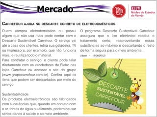 Mercado
Carrefour ajuda no descarte correto de eletrodomésticos
Quem compra eletrodoméstico ou possui               O programa Descarte Sustentável Carrefour
algum que não usa mais pode contar com o            assegura que o lixo eletrônico receba o
Descarte Sustentável Carrefour. O serviço vai       tratamento   certo,   reaproveitando  essas
até a casa dos clientes, retira sua geladeira, TV   substâncias ao máximo e descartando o resto
ou impressora, por exemplo, que não funciona        de forma segura para o meio ambiente.
mais, e reutiliza todo o material.                  (Apas – 15/08/2012)

Para contratar o serviço, o cliente pode falar
diretamente com os vendedores de Eletro nas
lojas Carrefour ou acessar o site do grupo
(www.grupocarrefour.com.br). Confira aqui os
itens que podem ser descartados por meio do
serviço.

Sustentabilidade
Os produtos eletroeletrônicos são fabricados
com substâncias que, quando em contato com
o ar, fontes de água ou alimento, podem causar
sérios danos à saúde e ao meio ambiente.
 
