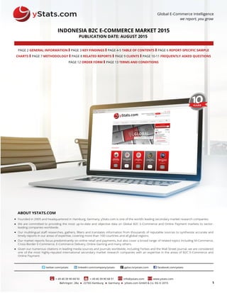 1
INDONESIA B2C E-COMMERCE MARKET 2015
PUBLICATION DATE: AUGUST 2015
PAGE 2 GENERAL INFORMATION I PAGE 3 KEY FINDINGS I PAGE 4-5 TABLE OF CONTENTS I PAGE 6 REPORT-SPECIFIC SAMPLE
CHARTS I PAGE 7 METHODOLOGY I PAGE 8 RELATED REPORTS I PAGE 9 CLIENTS I PAGE 10-11 FREQUENTLY ASKED QUESTIONS
PAGE 12 ORDER FORM I PAGE 13 TERMS AND CONDITIONS
 