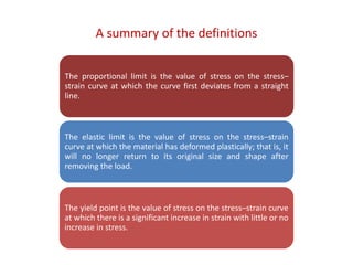 A summary of the definitions
The proportional limit is the value of stress on the stress–
strain curve at which the curve first deviates from a straight
line.
The elastic limit is the value of stress on the stress–strain
curve at which the material has deformed plastically; that is, it
will no longer return to its original size and shape after
removing the load.
The yield point is the value of stress on the stress–strain curve
at which there is a significant increase in strain with little or no
increase in stress.
 