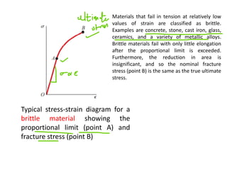 Typical stress-strain diagram for a
brittle material showing the
proportional limit (point A) and
fracture stress (point B)
Materials that fail in tension at relatively low
values of strain are classified as brittle.
Examples are concrete, stone, cast iron, glass,
ceramics, and a variety of metallic alloys.
Brittle materials fail with only little elongation
after the proportional limit is exceeded.
Furthermore, the reduction in area is
insignificant, and so the nominal fracture
stress (point B) is the same as the true ultimate
stress.
 