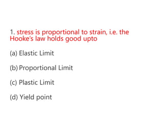 1. stress is proportional to strain, i.e. the
Hooke’s law holds good upto
(a) Elastic Limit
(b) Proportional Limit
(c) Plastic Limit
(d) Yield point
 