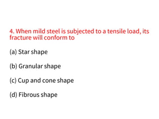 4. When mild steel is subjected to a tensile load, its
fracture will conform to
(a) Star shape
(b) Granular shape
(c) Cup and cone shape
(d) Fibrous shape
 