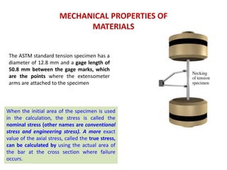 MECHANICAL PROPERTIES OF
MATERIALS
The ASTM standard tension specimen has a
diameter of 12.8 mm and a gage length of
50.8 mm between the gage marks, which
are the points where the extensometer
arms are attached to the specimen
When the initial area of the specimen is used
in the calculation, the stress is called the
nominal stress (other names are conventional
stress and engineering stress). A more exact
value of the axial stress, called the true stress,
can be calculated by using the actual area of
the bar at the cross section where failure
occurs.
 