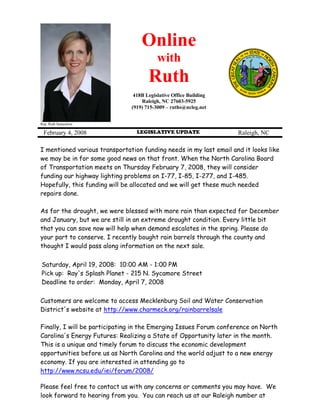 Online
                                          with
                                      Ruth
                                418B Legislative Office Building
                                   Raleigh, NC 27603-5925
                               (919) 715-3009 – ruths@ncleg.net


Rep. Ruth Samuelson

 February 4, 2008                LEGISLATIVE UPDATE                 Raleigh, NC

I mentioned various transportation funding needs in my last email and it looks like
we may be in for some good news on that front. When the North Carolina Board
of Transportation meets on Thursday February 7, 2008, they will consider
funding our highway lighting problems on I-77, I-85, I-277, and I-485.
Hopefully, this funding will be allocated and we will get these much needed
repairs done.

As for the drought, we were blessed with more rain than expected for December
and January, but we are still in an extreme drought condition. Every little bit
that you can save now will help when demand escalates in the spring. Please do
your part to conserve. I recently bought rain barrels through the county and
thought I would pass along information on the next sale.

Saturday, April 19, 2008: 10:00 AM - 1:00 PM
Pick up: Ray's Splash Planet - 215 N. Sycamore Street
Deadline to order: Monday, April 7, 2008

Customers are welcome to access Mecklenburg Soil and Water Conservation
District's website at http://www.charmeck.org/rainbarrelsale

Finally, I will be participating in the Emerging Issues Forum conference on North
Carolina's Energy Futures: Realizing a State of Opportunity later in the month.
This is a unique and timely forum to discuss the economic development
opportunities before us as North Carolina and the world adjust to a new energy
economy. If you are interested in attending go to
http://www.ncsu.edu/iei/forum/2008/

Please feel free to contact us with any concerns or comments you may have. We
look forward to hearing from you. You can reach us at our Raleigh number at
 
