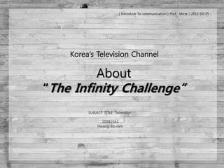 │Introduce To communication│Prof. Micle│2012-10-15




           About
“The Infinity Challenge”
       SUBJECT TITLE „Television‟

              20082563
            Hwang Bo-ram
 