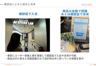 (c) SECURE Inc. All Rights Reserved.
顔認証による入退店と決済
20
・事前にユーザー情報と顔を登録して顔認証で入店や決済が可能
・商品は手に取ると自動認識されて会計時は手に持っている情報を表示
顔認証で入店
商品は自動で認識
あとは顔認証で決済
 