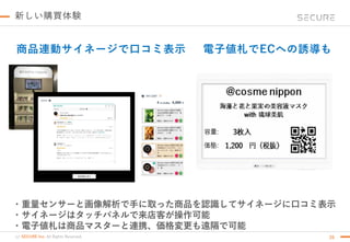 (c) SECURE Inc. All Rights Reserved.
新しい購買体験
・重量センサーと画像解析で手に取った商品を認識してサイネージに口コミ表示
・サイネージはタッチパネルで来店客が操作可能
・電子値札は商品マスターと連携、価格変更も遠隔で可能
商品連動サイネージで口コミ表示 電子値札でECへの誘導も
26
 