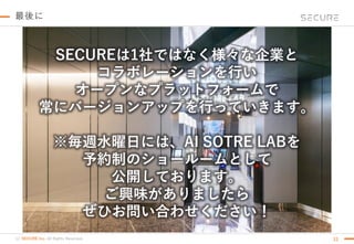 (c) SECURE Inc. All Rights Reserved. 33
最後に
SECUREは1社ではなく様々な企業と
コラボレーションを行い
オープンなプラットフォームで
常にバージョンアップを行っていきます。
※毎週水曜日には、AI SOTRE LABを
予約制のショールームとして
公開しております。
ご興味がありましたら
ぜひお問い合わせください！
 