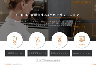 (c) SECURE Inc. All Rights Reserved.
SECUREが提供する4つのソリューション
6
監視カメラシステム顔認証シリーズ 入退室管理システム 画像解析ソリューション
2 0 0 2 年 に 設 立 し た セ キ ュ ア 社 の こ れ ま で 培 っ て き た ノ ウ ハ ウ や 技 術 が
詰 め 込 ま れ た 、 企 業 の 文 化 と 風 土 を 守 る
セ キ ュ リ テ ィ プ ラ ッ ト フ ォ ー ム の ブ ラ ン ド で す 。
AC VS analyticsFR
https://secureinc.co.jp/
 