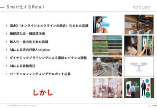 (c) SECURE Inc. All Rights Reserved.
Smart化するRetail
9
• OMO（オンラインとオフラインの統合）化された店舗
• 顔認証入店・顔認証決済
• 無人化・省力化された店舗
• AIによる店内行動Analytics
• ダイナミックプライシングによる需給のバランス調整
• AIによる自動発注
• バーチャルフィッティングやロボット店員
しかし
 