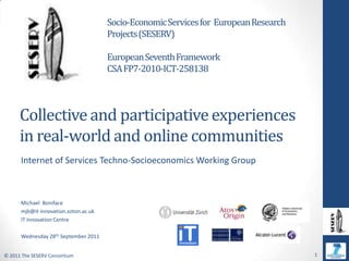 Socio-Economic Services for  European Research Projects (SESERV) European Seventh Framework  CSA FP7-2010-ICT-258138 Collective and participative experiences in real-world and online communities Internet of Services Techno-Socioeconomics Working Group Michael  Boniface mjb@it-innovation.soton.ac.uk IT Innovation Centre Wednesday 28thSeptember 2011 