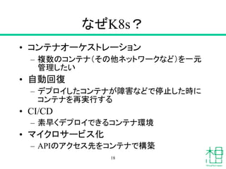 なぜK8s？
• コンテナオーケストレーション
– 複数のコンテナ（その他ネットワークなど）を一元
管理したい
• 自動回復
– デプロイしたコンテナが障害などで停止した時に
コンテナを再実行する
• CI/CD
– 素早くデプロイできるコンテナ環境
• マイクロサービス化
– APIのアクセス先をコンテナで構築
18
 